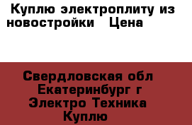 Куплю электроплиту из новостройки › Цена ­ 3 500 - Свердловская обл., Екатеринбург г. Электро-Техника » Куплю   